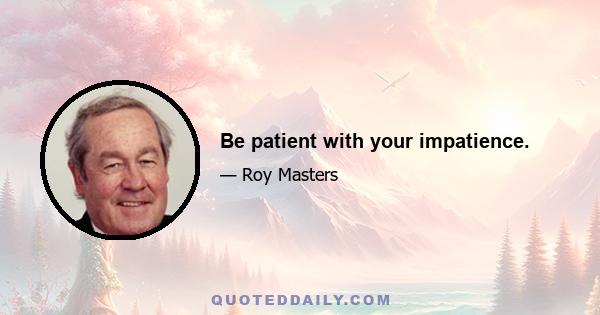 Be patient with your impatience.