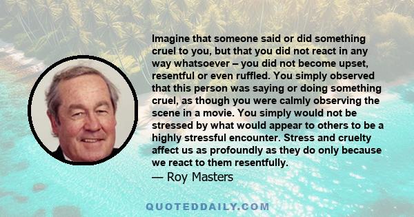 Imagine that someone said or did something cruel to you, but that you did not react in any way whatsoever – you did not become upset, resentful or even ruffled. You simply observed that this person was saying or doing