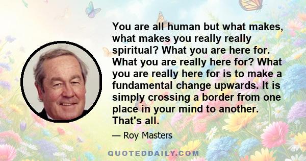 You are all human but what makes, what makes you really really spiritual? What you are here for. What you are really here for? What you are really here for is to make a fundamental change upwards. It is simply crossing