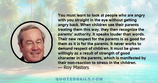 You must learn to look at people who are angry with you straight in the eye without getting angry back. When children see their parents treating them this way, they then recognize the parents' authority. It speaks