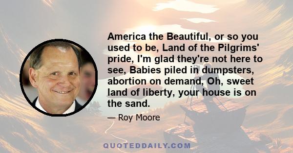 America the Beautiful, or so you used to be, Land of the Pilgrims' pride, I'm glad they're not here to see, Babies piled in dumpsters, abortion on demand, Oh, sweet land of liberty, your house is on the sand.