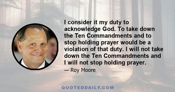 I consider it my duty to acknowledge God. To take down the Ten Commandments and to stop holding prayer would be a violation of that duty. I will not take down the Ten Commandments and I will not stop holding prayer.