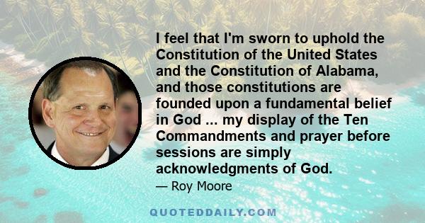 I feel that I'm sworn to uphold the Constitution of the United States and the Constitution of Alabama, and those constitutions are founded upon a fundamental belief in God ... my display of the Ten Commandments and