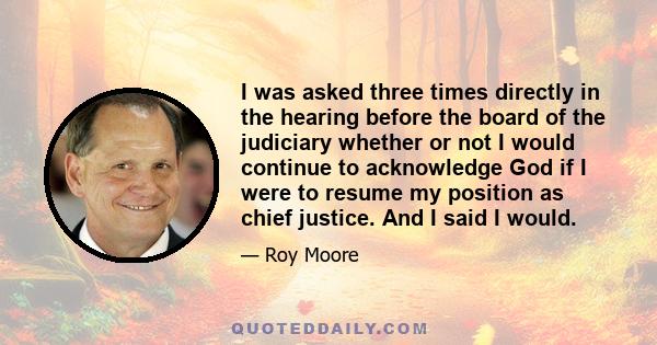 I was asked three times directly in the hearing before the board of the judiciary whether or not I would continue to acknowledge God if I were to resume my position as chief justice. And I said I would.