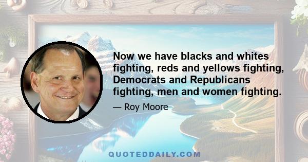 Now we have blacks and whites fighting, reds and yellows fighting, Democrats and Republicans fighting, men and women fighting.