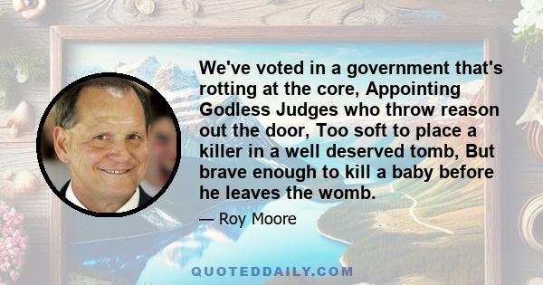 We've voted in a government that's rotting at the core, Appointing Godless Judges who throw reason out the door, Too soft to place a killer in a well deserved tomb, But brave enough to kill a baby before he leaves the