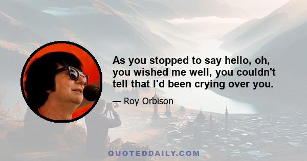 As you stopped to say hello, oh, you wished me well, you couldn't tell that I'd been crying over you.