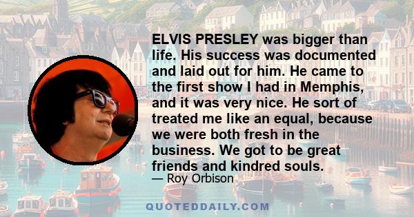 ELVIS PRESLEY was bigger than life. His success was documented and laid out for him. He came to the first show I had in Memphis, and it was very nice. He sort of treated me like an equal, because we were both fresh in