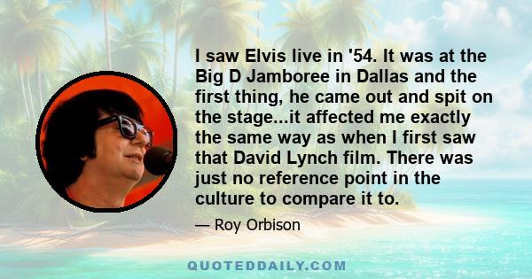 I saw Elvis live in '54. It was at the Big D Jamboree in Dallas and the first thing, he came out and spit on the stage...it affected me exactly the same way as when I first saw that David Lynch film. There was just no