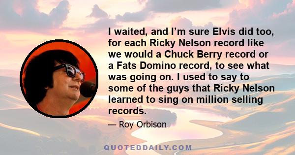 I waited, and I’m sure Elvis did too, for each Ricky Nelson record like we would a Chuck Berry record or a Fats Domino record, to see what was going on. I used to say to some of the guys that Ricky Nelson learned to