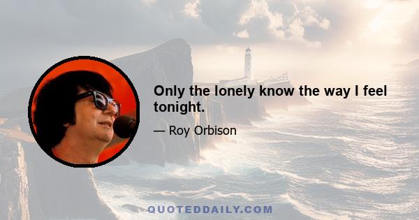 Only the lonely know the way I feel tonight.