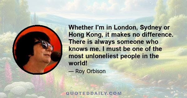 Whether I'm in London, Sydney or Hong Kong, it makes no difference. There is always someone who knows me. I must be one of the most unloneliest people in the world!