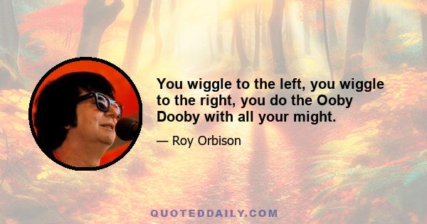 You wiggle to the left, you wiggle to the right, you do the Ooby Dooby with all your might.