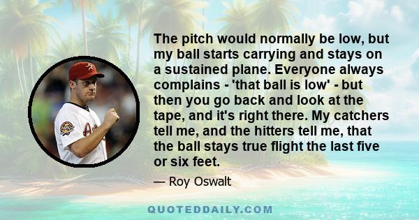 The pitch would normally be low, but my ball starts carrying and stays on a sustained plane. Everyone always complains - 'that ball is low' - but then you go back and look at the tape, and it's right there. My catchers