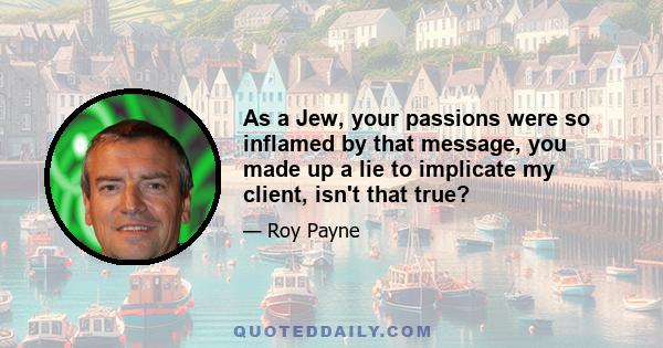 As a Jew, your passions were so inflamed by that message, you made up a lie to implicate my client, isn't that true?