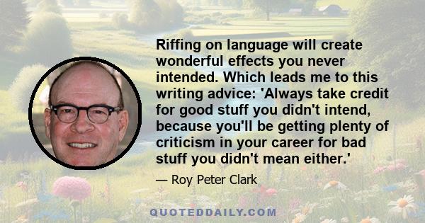 Riffing on language will create wonderful effects you never intended. Which leads me to this writing advice: 'Always take credit for good stuff you didn't intend, because you'll be getting plenty of criticism in your