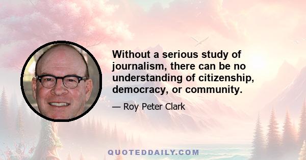 Without a serious study of journalism, there can be no understanding of citizenship, democracy, or community.