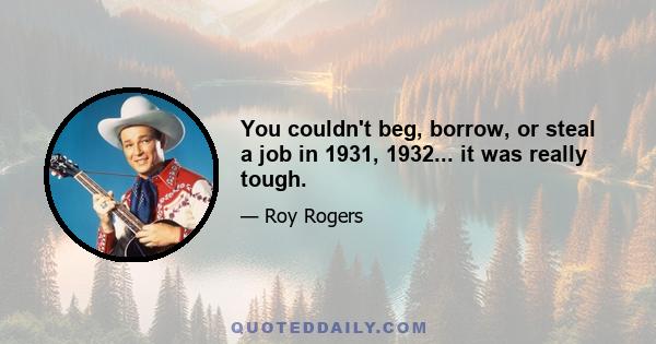 You couldn't beg, borrow, or steal a job in 1931, 1932... it was really tough.