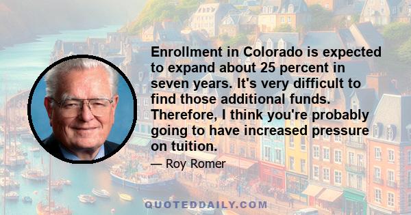 Enrollment in Colorado is expected to expand about 25 percent in seven years. It's very difficult to find those additional funds. Therefore, I think you're probably going to have increased pressure on tuition.