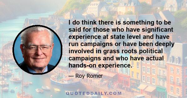 I do think there is something to be said for those who have significant experience at state level and have run campaigns or have been deeply involved in grass roots political campaigns and who have actual hands-on