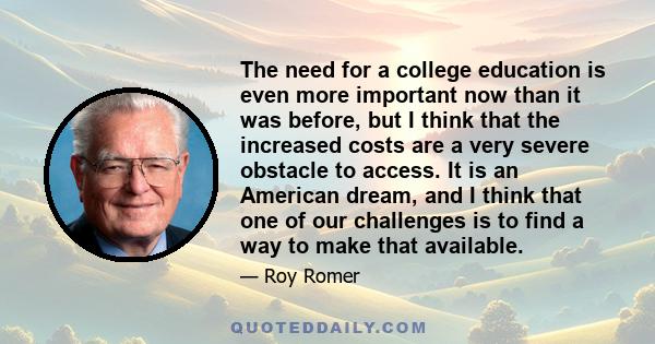 The need for a college education is even more important now than it was before, but I think that the increased costs are a very severe obstacle to access. It is an American dream, and I think that one of our challenges