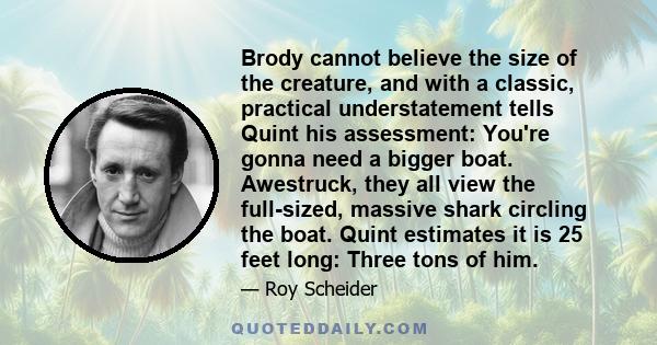 Brody cannot believe the size of the creature, and with a classic, practical understatement tells Quint his assessment: You're gonna need a bigger boat. Awestruck, they all view the full-sized, massive shark circling