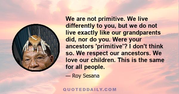 We are not primitive. We live differently to you, but we do not live exactly like our grandparents did, nor do you. Were your ancestors 'primitive'? I don't think so. We respect our ancestors. We love our children. This 