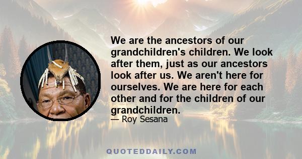 We are the ancestors of our grandchildren's children. We look after them, just as our ancestors look after us. We aren't here for ourselves. We are here for each other and for the children of our grandchildren.