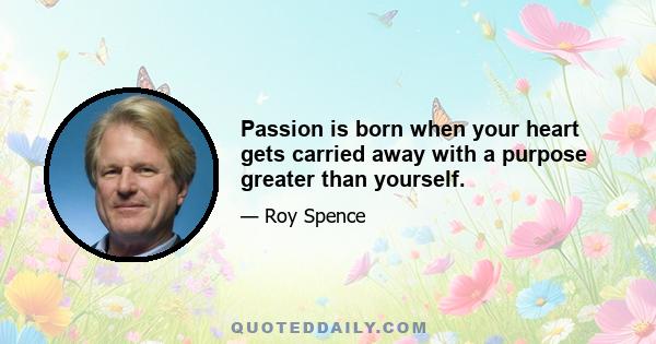 Passion is born when your heart gets carried away with a purpose greater than yourself.