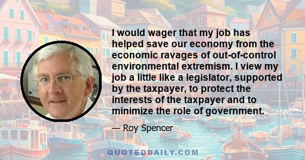 I would wager that my job has helped save our economy from the economic ravages of out-of-control environmental extremism. I view my job a little like a legislator, supported by the taxpayer, to protect the interests of 