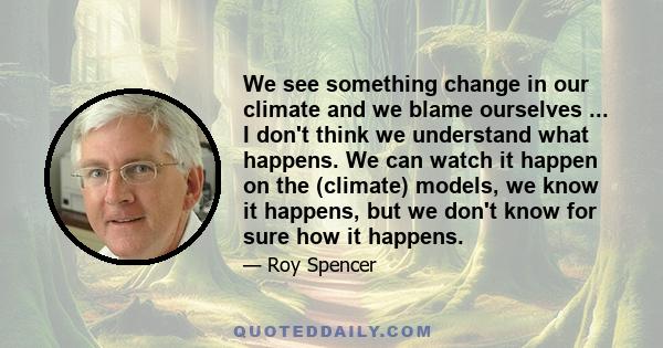 We see something change in our climate and we blame ourselves ... I don't think we understand what happens. We can watch it happen on the (climate) models, we know it happens, but we don't know for sure how it happens.