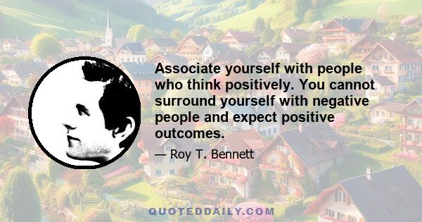 Associate yourself with people who think positively. You cannot surround yourself with negative people and expect positive outcomes.