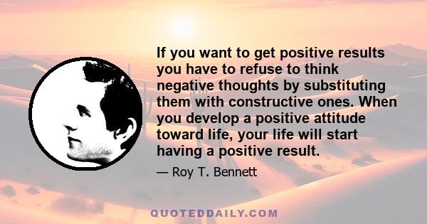 If you want to get positive results you have to refuse to think negative thoughts by substituting them with constructive ones. When you develop a positive attitude toward life, your life will start having a positive