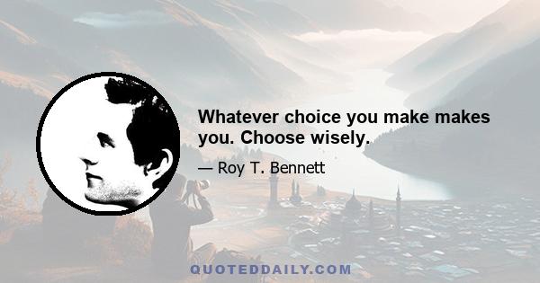 Whatever choice you make makes you. Choose wisely.