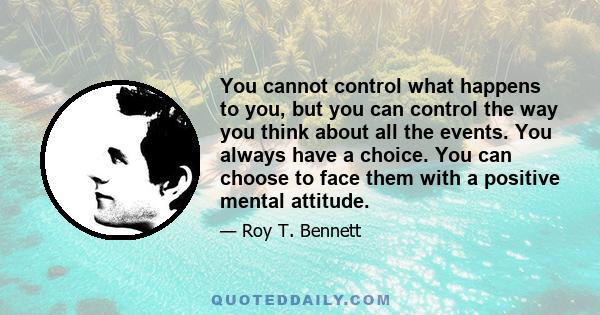 You cannot control what happens to you, but you can control the way you think about all the events. You always have a choice. You can choose to face them with a positive mental attitude.