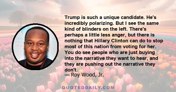 Trump is such a unique candidate. He's incredibly polarizing. But I see the same kind of blinders on the left. There's perhaps a little less anger, but there is nothing that Hillary Clinton can do to stop most of this