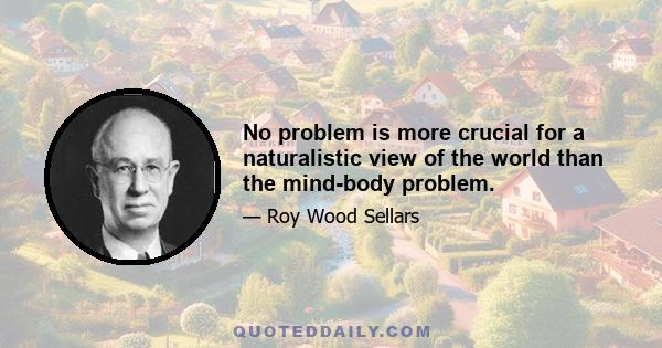 No problem is more crucial for a naturalistic view of the world than the mind-body problem.