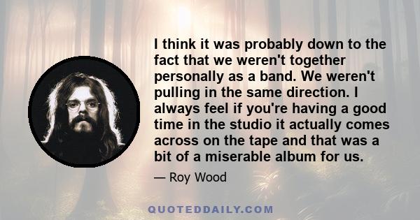 I think it was probably down to the fact that we weren't together personally as a band. We weren't pulling in the same direction. I always feel if you're having a good time in the studio it actually comes across on the