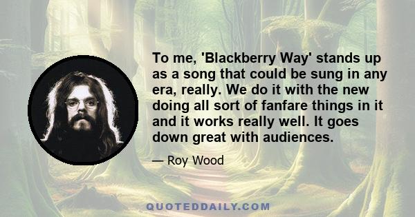 To me, 'Blackberry Way' stands up as a song that could be sung in any era, really. We do it with the new doing all sort of fanfare things in it and it works really well. It goes down great with audiences.