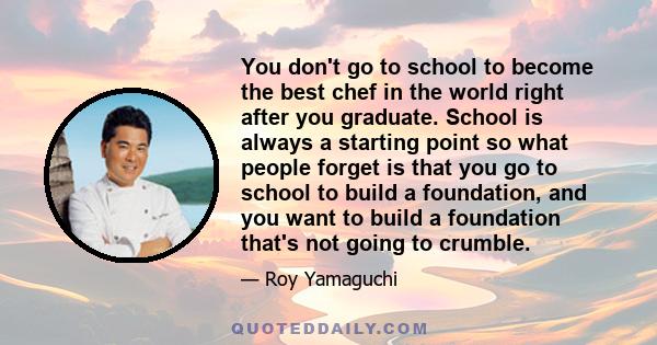 You don't go to school to become the best chef in the world right after you graduate. School is always a starting point so what people forget is that you go to school to build a foundation, and you want to build a