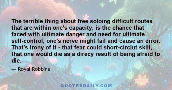 The terrible thing about free soloing difficult routes that are within one's capacity, is the chance that faced with ultimate danger and need for ultimate self-control, one's nerve might fail and cause an error. That's