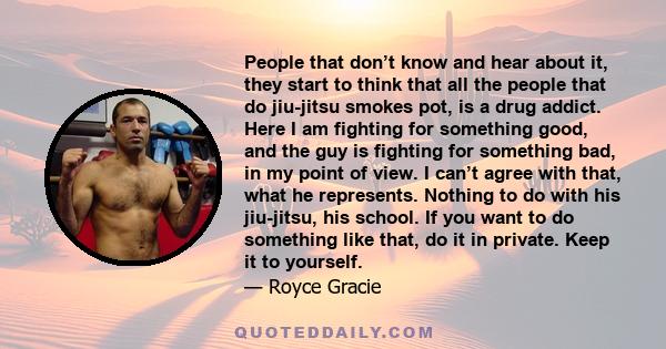 People that don’t know and hear about it, they start to think that all the people that do jiu-jitsu smokes pot, is a drug addict. Here I am fighting for something good, and the guy is fighting for something bad, in my