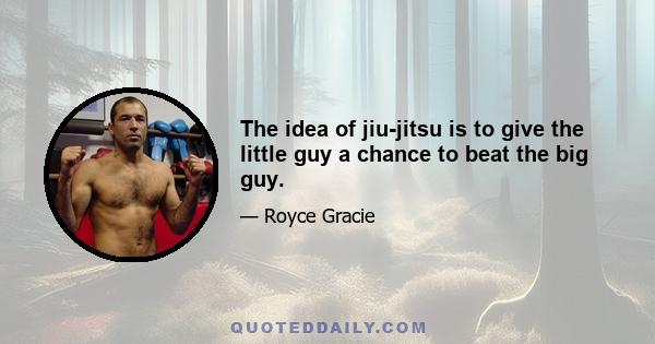 The idea of jiu-jitsu is to give the little guy a chance to beat the big guy.