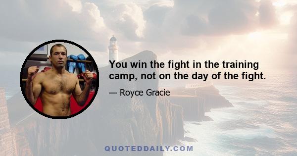 You win the fight in the training camp, not on the day of the fight.