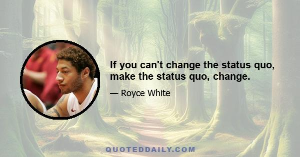 If you can't change the status quo, make the status quo, change.