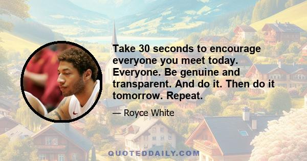 Take 30 seconds to encourage everyone you meet today. Everyone. Be genuine and transparent. And do it. Then do it tomorrow. Repeat.