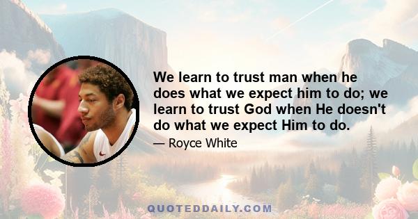 We learn to trust man when he does what we expect him to do; we learn to trust God when He doesn't do what we expect Him to do.