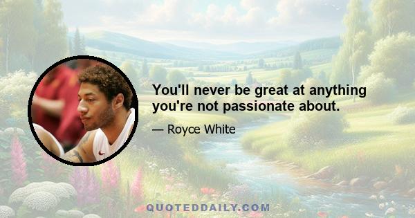 You'll never be great at anything you're not passionate about.