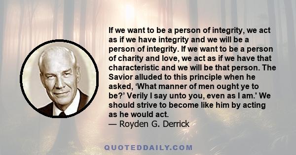 If we want to be a person of integrity, we act as if we have integrity and we will be a person of integrity. If we want to be a person of charity and love, we act as if we have that characteristic and we will be that