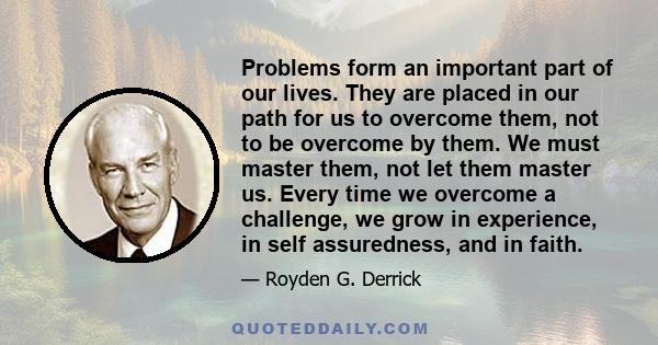 Problems form an important part of our lives. They are placed in our path for us to overcome them, not to be overcome by them. We must master them, not let them master us. Every time we overcome a challenge, we grow in